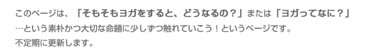 このページは、「そもそもヨガをすると、どうなるの?」または「ヨガってなに?」…という素朴かつ大切な命題に少しずつ触れていこう!というページです。不定期に更新します♪